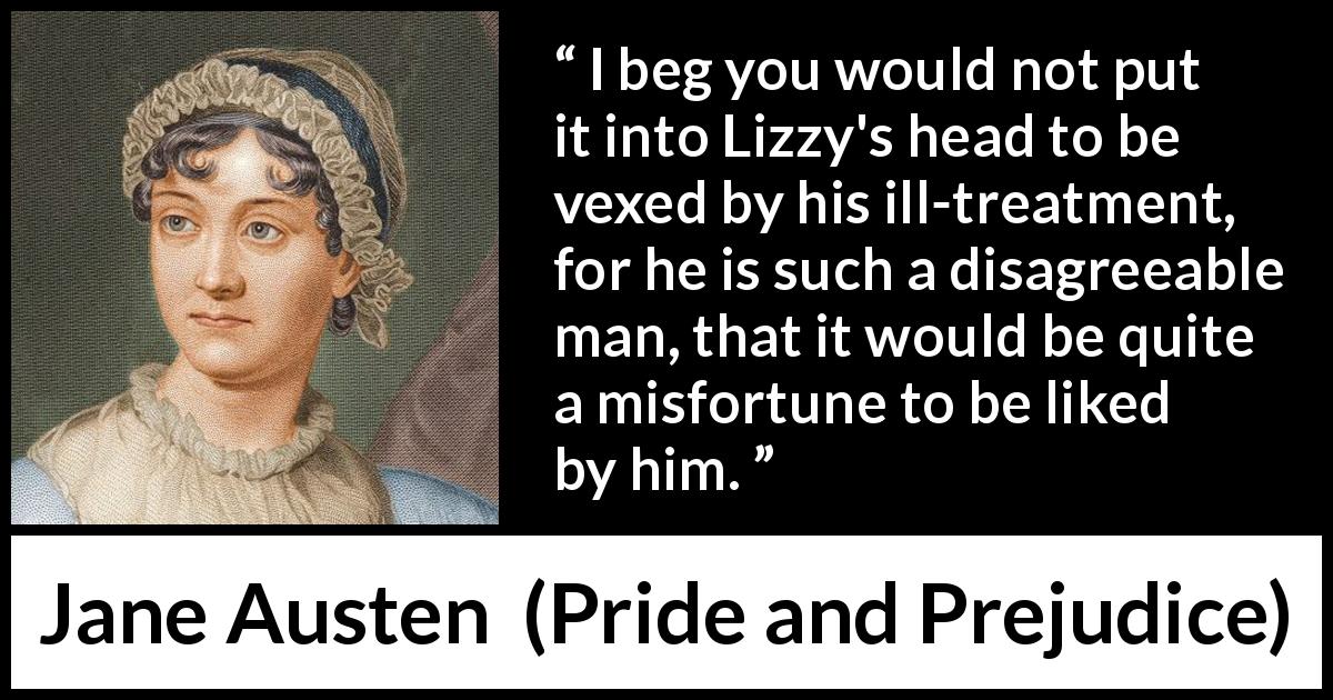 Jane Austen quote about love from Pride and Prejudice - I beg you would not put it into Lizzy's head to be vexed by his ill-treatment, for he is such a disagreeable man, that it would be quite a misfortune to be liked by him.