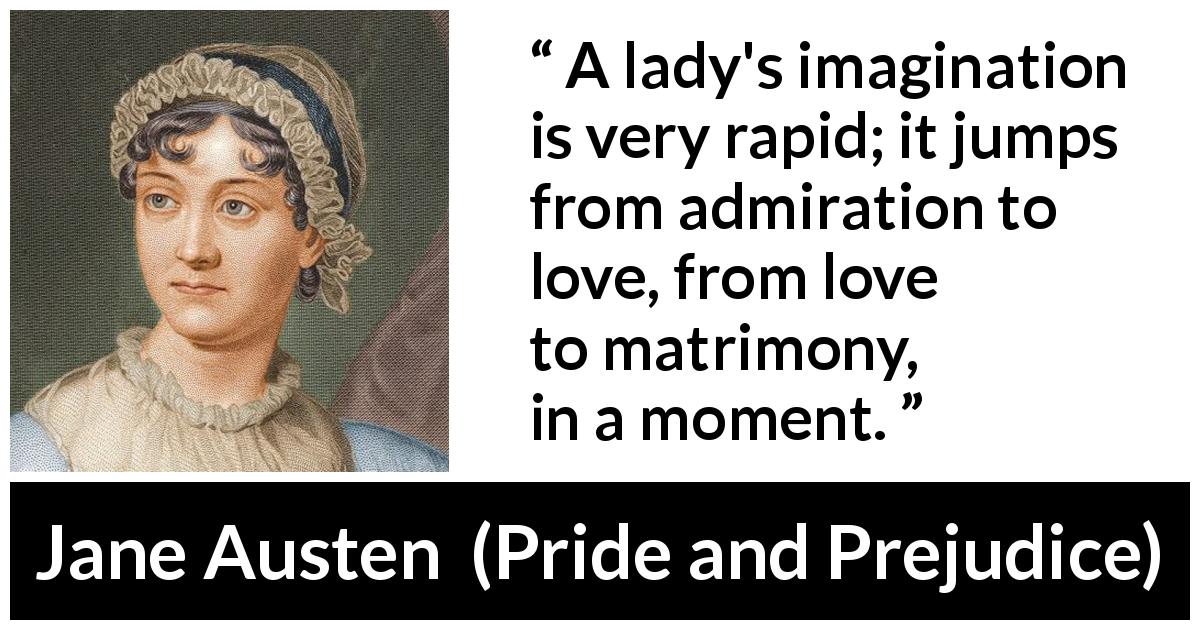 Jane Austen quote about love from Pride and Prejudice - A lady's imagination is very rapid; it jumps from admiration to love, from love to matrimony, in a moment.