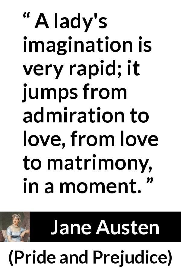 Jane Austen quote about love from Pride and Prejudice - A lady's imagination is very rapid; it jumps from admiration to love, from love to matrimony, in a moment.