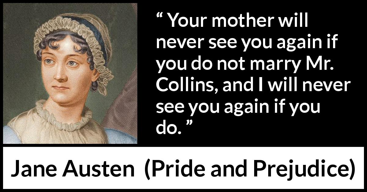 Jane Austen quote about marriage from Pride and Prejudice - Your mother will never see you again if you do not marry Mr. Collins, and I will never see you again if you do.