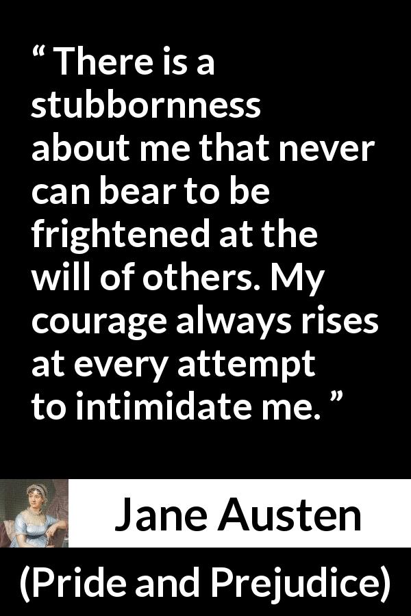 Jane Austen quote about strength from Pride and Prejudice - There is a stubbornness about me that never can bear to be frightened at the will of others. My courage always rises at every attempt to intimidate me.