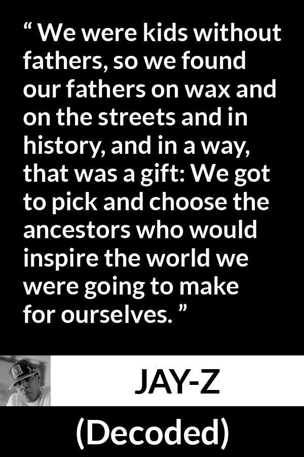 Jay-Z quote about history from Decoded (2010) - We were kids without fathers, so we found our fathers on wax and on the streets and in history, and in a way, that was a gift: We got to pick and choose the ancestors who would inspire the world we were going to make for ourselves.