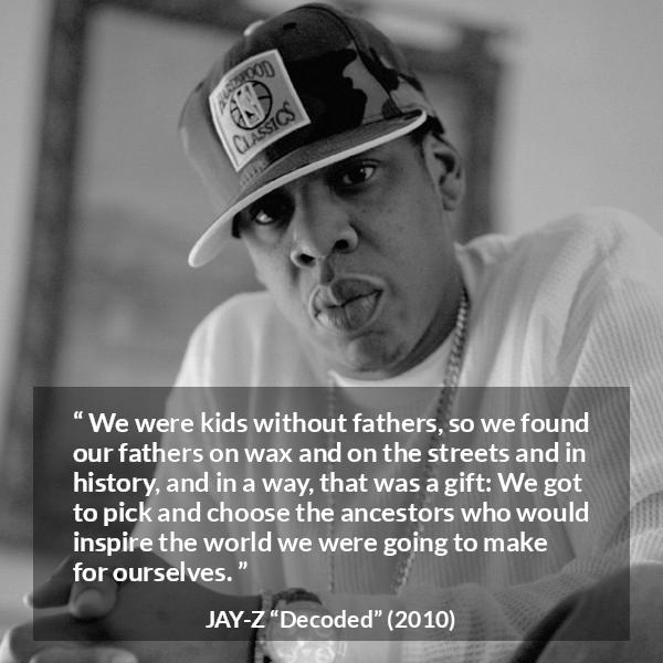 Jay-Z quote about history from Decoded (2010) - We were kids without fathers, so we found our fathers on wax and on the streets and in history, and in a way, that was a gift: We got to pick and choose the ancestors who would inspire the world we were going to make for ourselves.