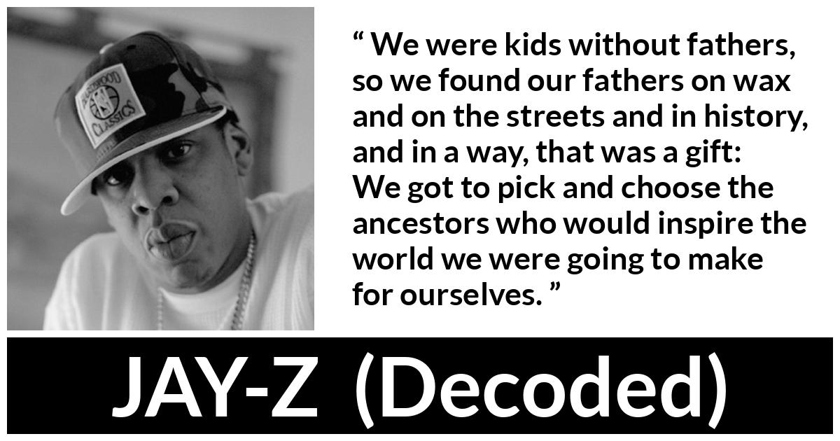 Jay-Z quote about history from Decoded (2010) - We were kids without fathers, so we found our fathers on wax and on the streets and in history, and in a way, that was a gift: We got to pick and choose the ancestors who would inspire the world we were going to make for ourselves.