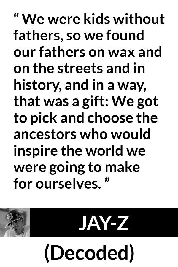 Jay-Z quote about history from Decoded (2010) - We were kids without fathers, so we found our fathers on wax and on the streets and in history, and in a way, that was a gift: We got to pick and choose the ancestors who would inspire the world we were going to make for ourselves.