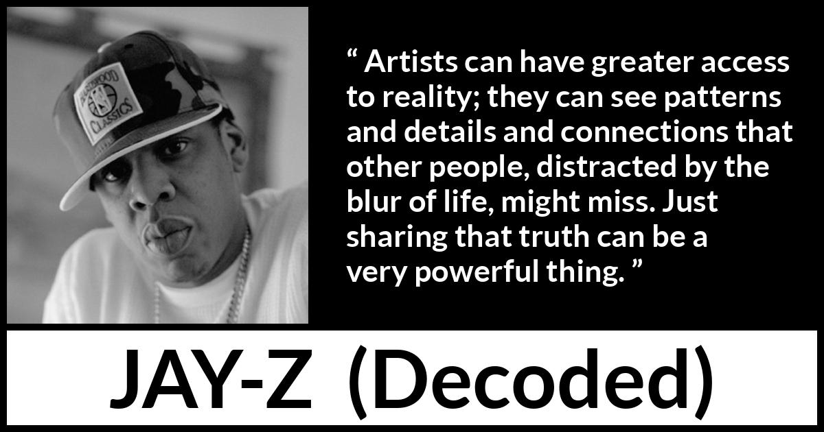 Jay-Z quote about reality from Decoded (2010) Jay-Z quote about reality from Decoded (2010) - Artists can have greater access to reality; they can see patterns and details and connections that other people, distracted by the blur of life, might miss. Just sharing that truth can be a very powerful thing.