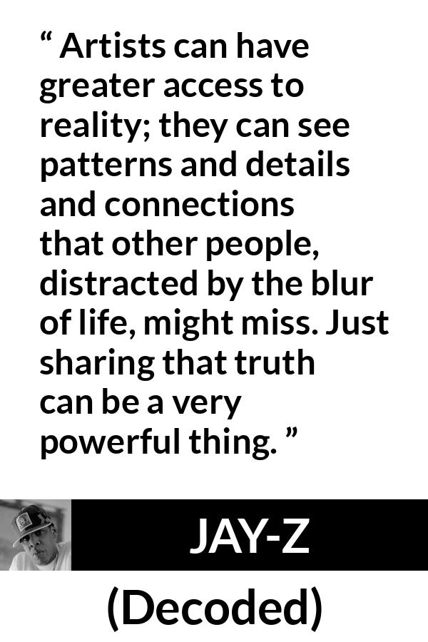 Jay-Z quote about reality from Decoded (2010) - Artists can have greater access to reality; they can see patterns and details and connections that other people, distracted by the blur of life, might miss. Just sharing that truth can be a very powerful thing.