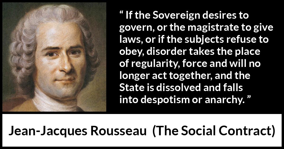 Jean-Jacques Rousseau quote about anarchy from The Social Contract (1762) Jean-Jacques Rousseau quote about anarchy from The Social Contract (1762) - If the Sovereign desires to govern, or the magistrate to give laws, or if the subjects refuse to obey, disorder takes the place of regularity, force and will no longer act together, and the State is dissolved and falls into despotism or anarchy.