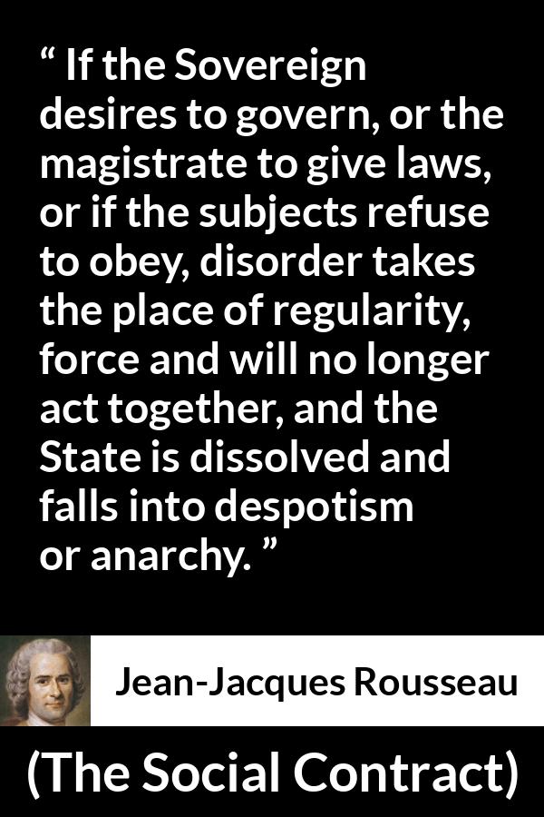 Jean-Jacques Rousseau quote about anarchy from The Social Contract (1762) - If the Sovereign desires to govern, or the magistrate to give laws, or if the subjects refuse to obey, disorder takes the place of regularity, force and will no longer act together, and the State is dissolved and falls into despotism or anarchy.