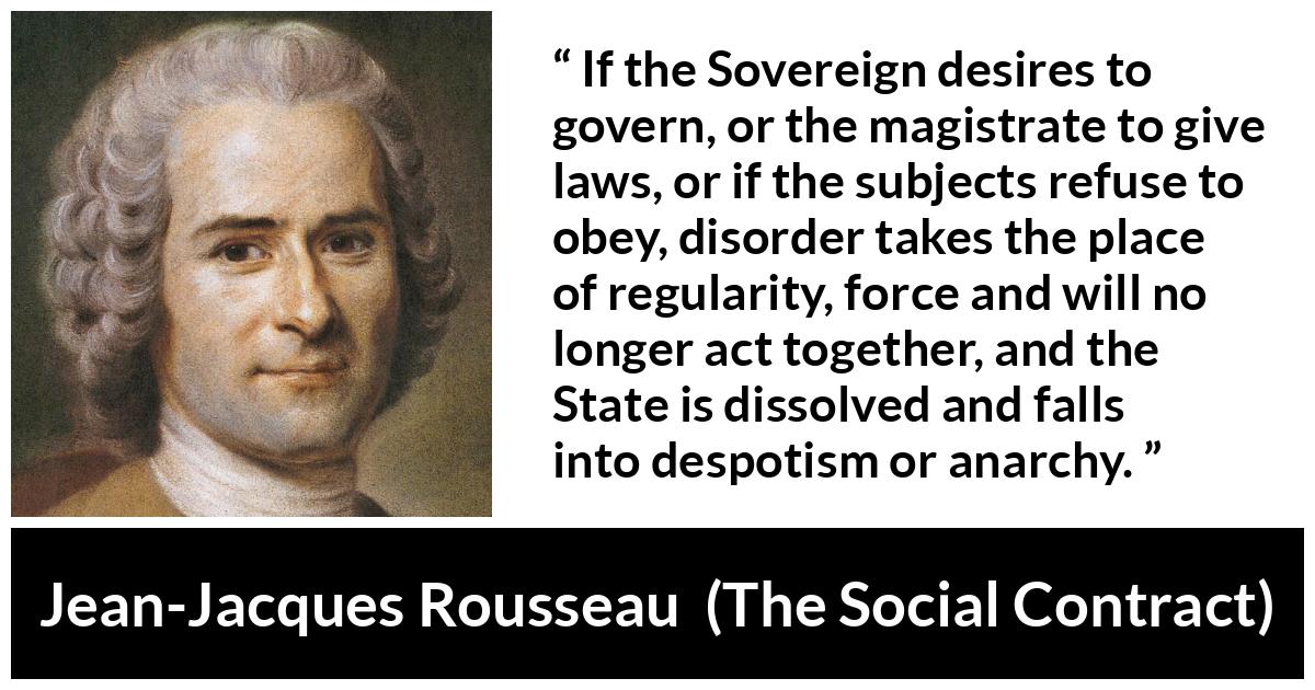 Jean-Jacques Rousseau quote about anarchy from The Social Contract (1762) - If the Sovereign desires to govern, or the magistrate to give laws, or if the subjects refuse to obey, disorder takes the place of regularity, force and will no longer act together, and the State is dissolved and falls into despotism or anarchy.