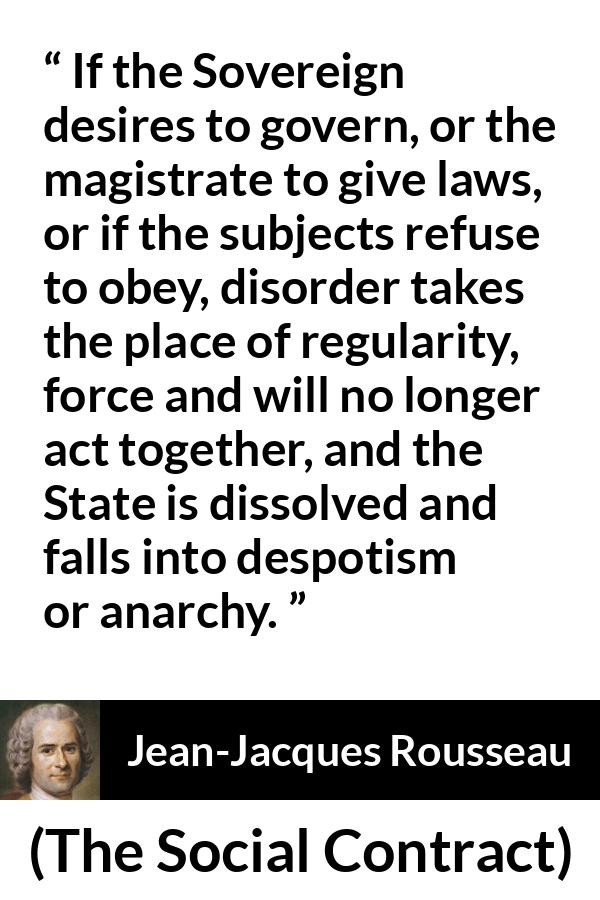 Jean-Jacques Rousseau quote about anarchy from The Social Contract (1762) - If the Sovereign desires to govern, or the magistrate to give laws, or if the subjects refuse to obey, disorder takes the place of regularity, force and will no longer act together, and the State is dissolved and falls into despotism or anarchy.
