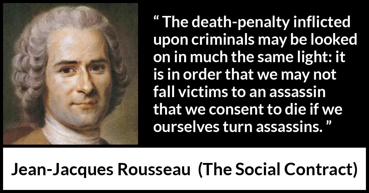 Jean-Jacques Rousseau quote about death from The Social Contract (1762) Jean-Jacques Rousseau quote about death from The Social Contract (1762) - The death-penalty inflicted upon criminals may be looked on in much the same light: it is in order that we may not fall victims to an assassin that we consent to die if we ourselves turn assassins.