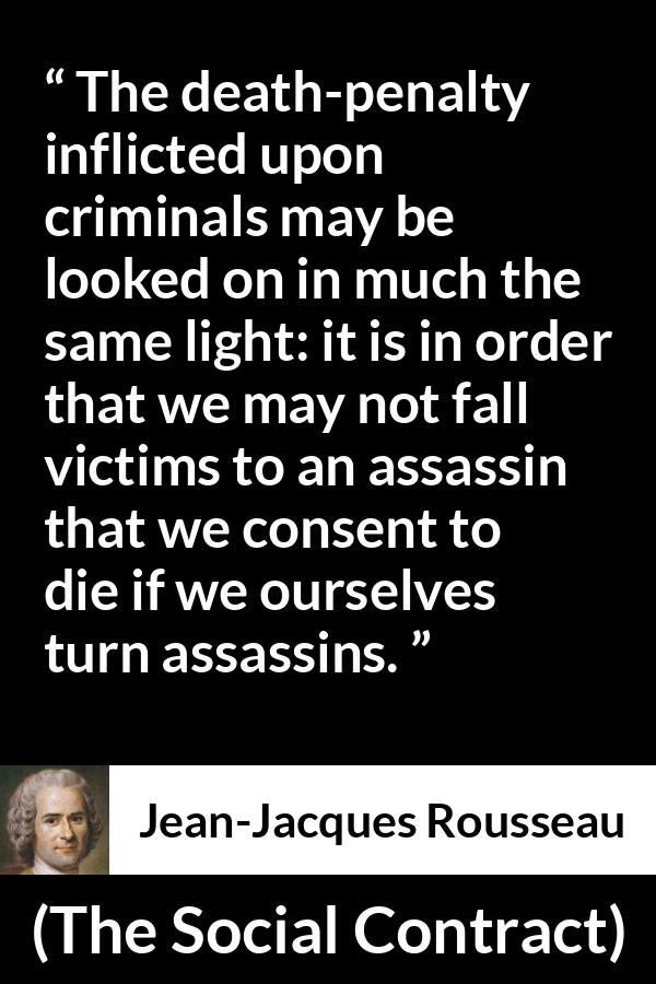 Jean-Jacques Rousseau quote about death from The Social Contract (1762) - The death-penalty inflicted upon criminals may be looked on in much the same light: it is in order that we may not fall victims to an assassin that we consent to die if we ourselves turn assassins.