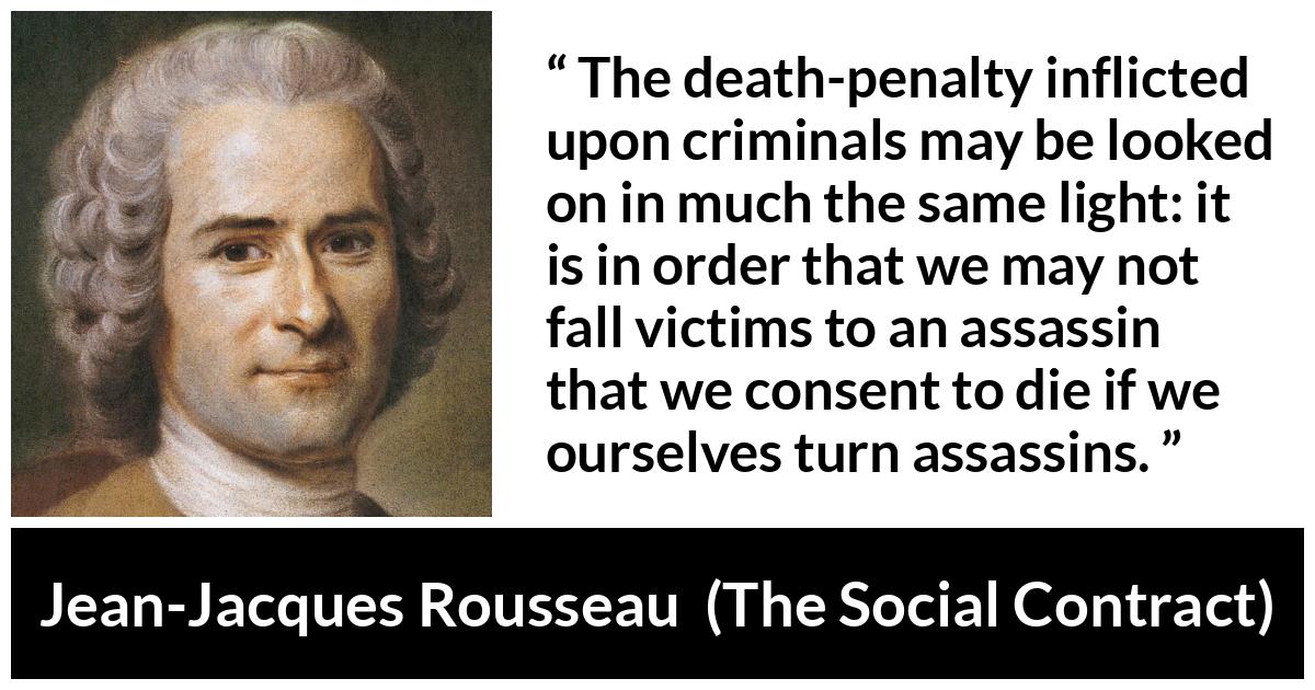 Jean-Jacques Rousseau quote about death from The Social Contract (1762) - The death-penalty inflicted upon criminals may be looked on in much the same light: it is in order that we may not fall victims to an assassin that we consent to die if we ourselves turn assassins.