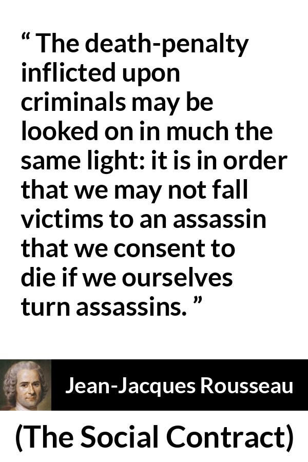 Jean-Jacques Rousseau quote about death from The Social Contract (1762) - The death-penalty inflicted upon criminals may be looked on in much the same light: it is in order that we may not fall victims to an assassin that we consent to die if we ourselves turn assassins.