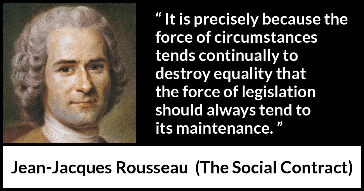 Jean-Jacques Rousseau quote about equality from The Social Contract (1762) Jean-Jacques Rousseau quote about equality from The Social Contract (1762) - It is precisely because the force of circumstances tends continually to destroy equality that the force of legislation should always tend to its maintenance.