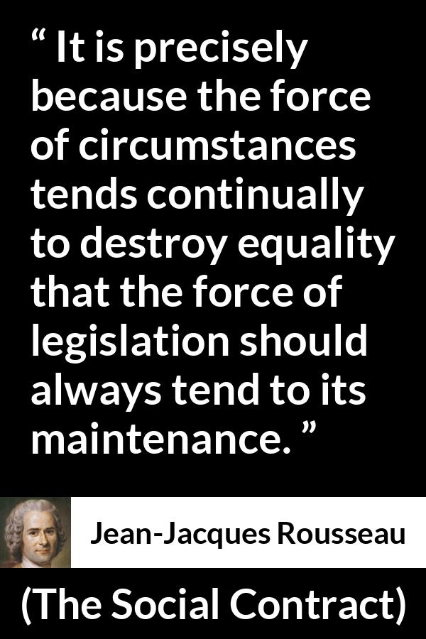 Jean-Jacques Rousseau quote about equality from The Social Contract (1762) - It is precisely because the force of circumstances tends continually to destroy equality that the force of legislation should always tend to its maintenance.