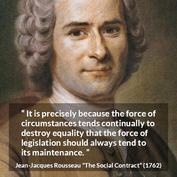 Jean-Jacques Rousseau quote about equality from The Social Contract (1762) - It is precisely because the force of circumstances tends continually to destroy equality that the force of legislation should always tend to its maintenance.