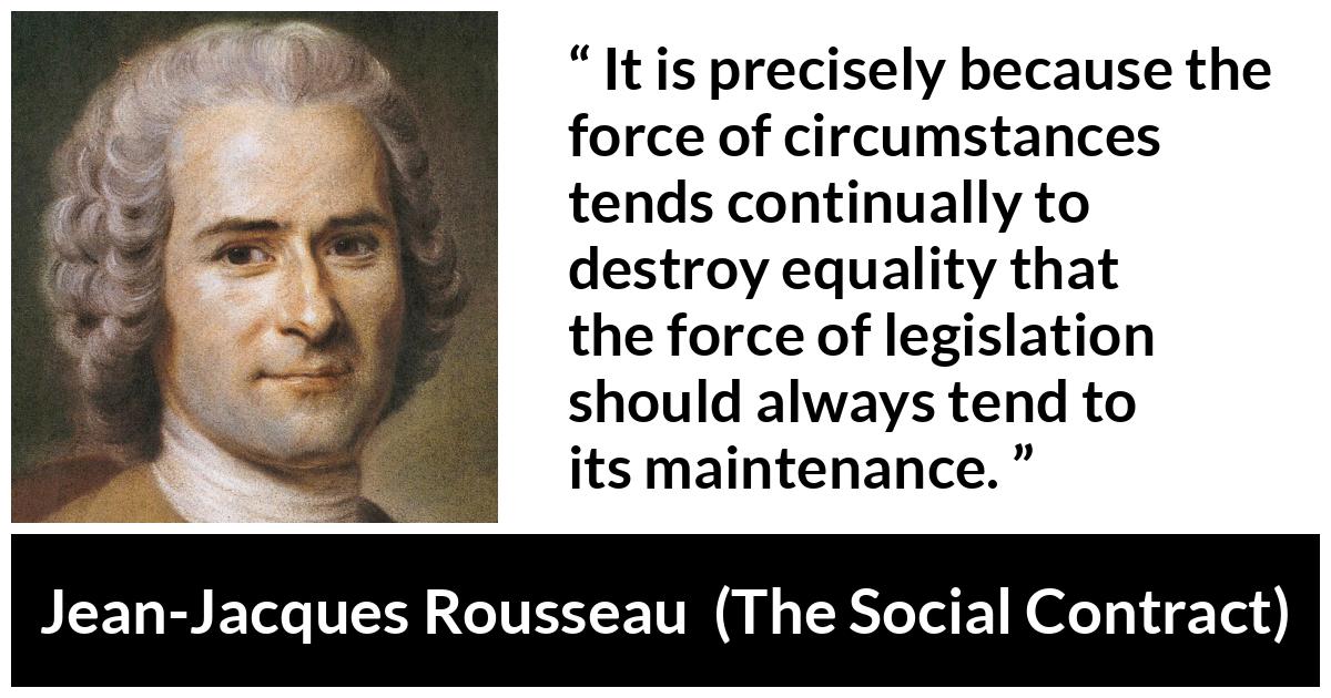 Jean-Jacques Rousseau quote about equality from The Social Contract (1762) - It is precisely because the force of circumstances tends continually to destroy equality that the force of legislation should always tend to its maintenance.