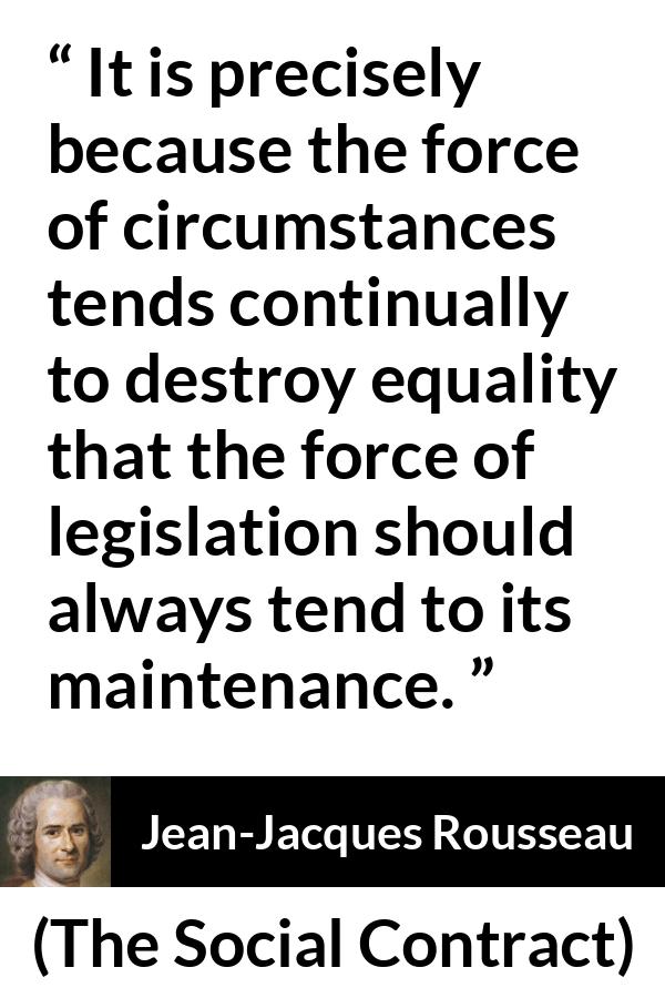 Jean-Jacques Rousseau quote about equality from The Social Contract (1762) - It is precisely because the force of circumstances tends continually to destroy equality that the force of legislation should always tend to its maintenance.