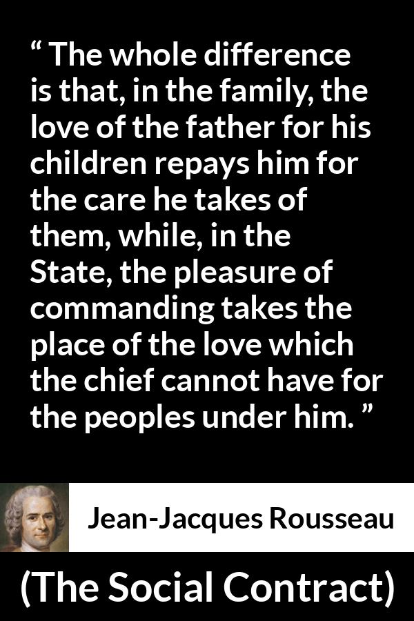 Jean-Jacques Rousseau quote about love from The Social Contract (1762) - The whole difference is that, in the family, the love of the father for his children repays him for the care he takes of them, while, in the State, the pleasure of commanding takes the place of the love which the chief cannot have for the peoples under him.