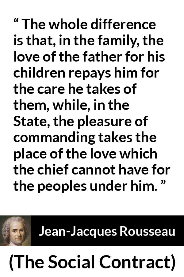 Jean-Jacques Rousseau quote about love from The Social Contract (1762) - The whole difference is that, in the family, the love of the father for his children repays him for the care he takes of them, while, in the State, the pleasure of commanding takes the place of the love which the chief cannot have for the peoples under him.