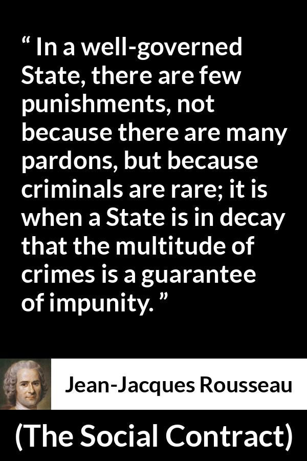 Jean-Jacques Rousseau quote about punishment from The Social Contract (1762) - In a well-governed State, there are few punishments, not because there are many pardons, but because criminals are rare; it is when a State is in decay that the multitude of crimes is a guarantee of impunity.
