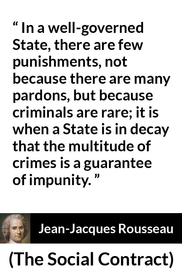 Jean-Jacques Rousseau quote about punishment from The Social Contract (1762) - In a well-governed State, there are few punishments, not because there are many pardons, but because criminals are rare; it is when a State is in decay that the multitude of crimes is a guarantee of impunity.