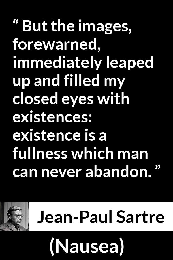 Jean-Paul Sartre quote about existence from Nausea (1938) - But the images, forewarned, immediately leaped up and filled my closed eyes with existences: existence is a fullness which man can never abandon.