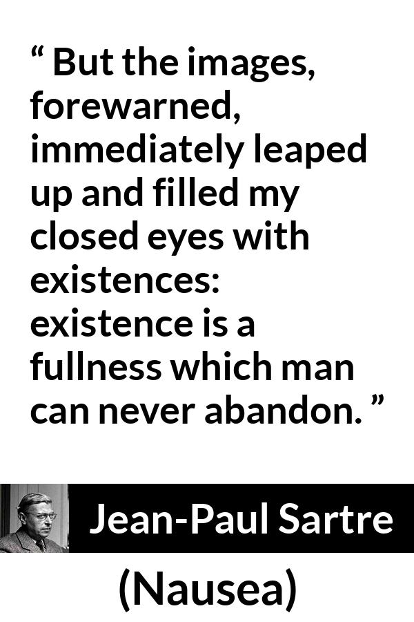 Jean-Paul Sartre quote about existence from Nausea (1938) - But the images, forewarned, immediately leaped up and filled my closed eyes with existences: existence is a fullness which man can never abandon.