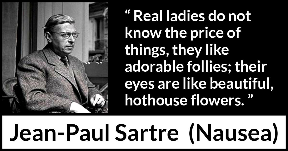 Jean-Paul Sartre quote about eyes from Nausea (1938) Jean-Paul Sartre quote about eyes from Nausea (1938) - Real ladies do not know the price of things, they like adorable follies; their eyes are like beautiful, hothouse flowers.