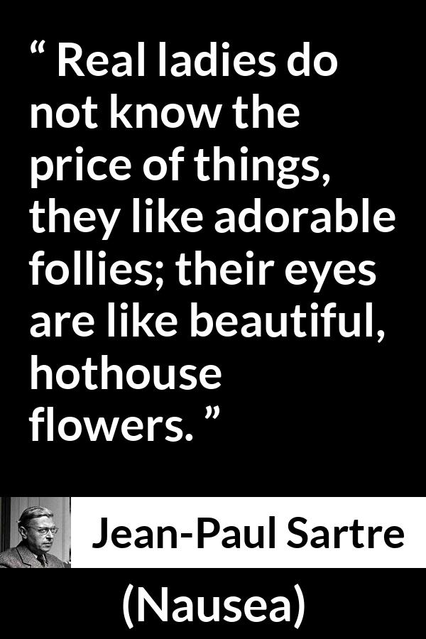 Jean-Paul Sartre quote about eyes from Nausea (1938) - Real ladies do not know the price of things, they like adorable follies; their eyes are like beautiful, hothouse flowers.
