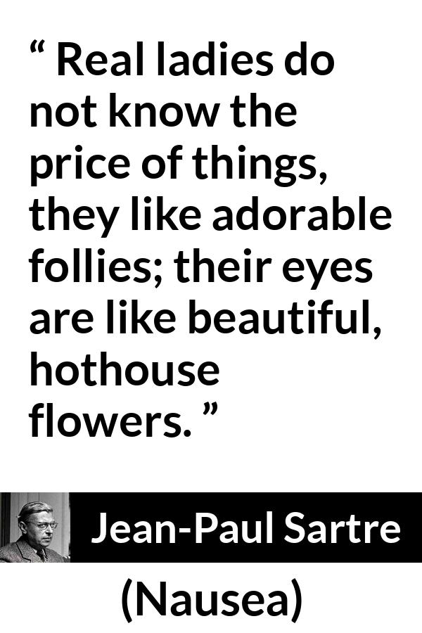Jean-Paul Sartre quote about eyes from Nausea (1938) - Real ladies do not know the price of things, they like adorable follies; their eyes are like beautiful, hothouse flowers.