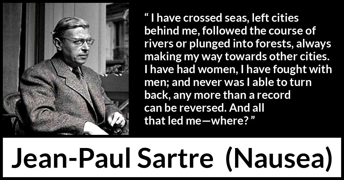 Jean-Paul Sartre quote about goal from Nausea (1938) Jean-Paul Sartre quote about goal from Nausea (1938) - I have crossed seas, left cities behind me, followed the course of rivers or plunged into forests, always making my way towards other cities. I have had women, I have fought with men; and never was I able to turn back, any more than a record can be reversed. And all that led me—where?