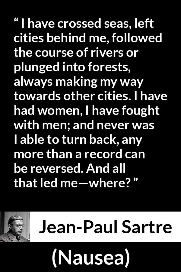 Jean-Paul Sartre quote about goal from Nausea (1938) - I have crossed seas, left cities behind me, followed the course of rivers or plunged into forests, always making my way towards other cities. I have had women, I have fought with men; and never was I able to turn back, any more than a record can be reversed. And all that led me—where?