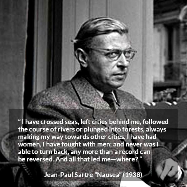 Jean-Paul Sartre quote about goal from Nausea (1938) - I have crossed seas, left cities behind me, followed the course of rivers or plunged into forests, always making my way towards other cities. I have had women, I have fought with men; and never was I able to turn back, any more than a record can be reversed. And all that led me—where?
