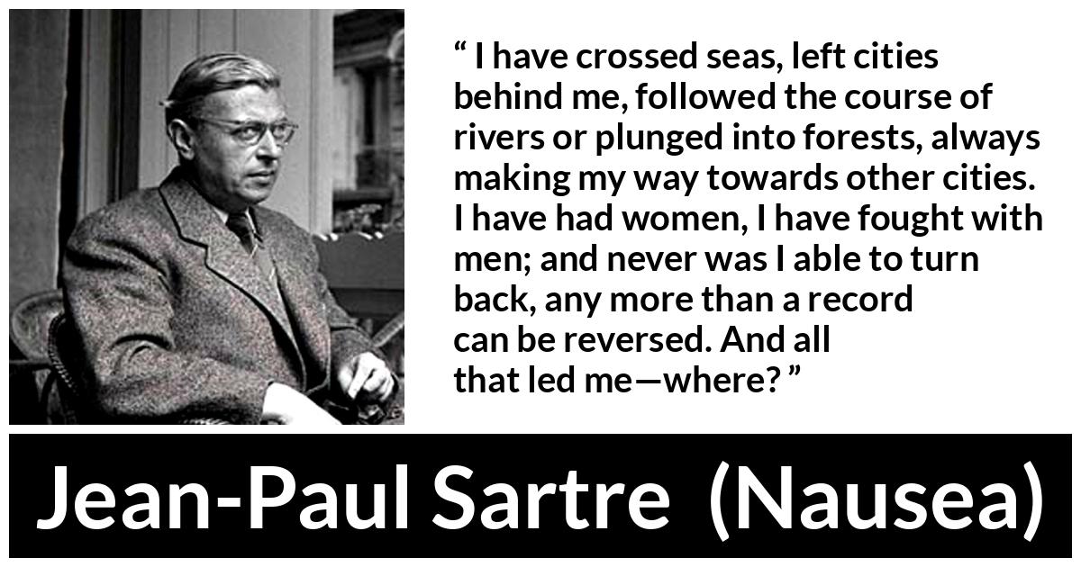 Jean-Paul Sartre quote about goal from Nausea (1938) - I have crossed seas, left cities behind me, followed the course of rivers or plunged into forests, always making my way towards other cities. I have had women, I have fought with men; and never was I able to turn back, any more than a record can be reversed. And all that led me—where?