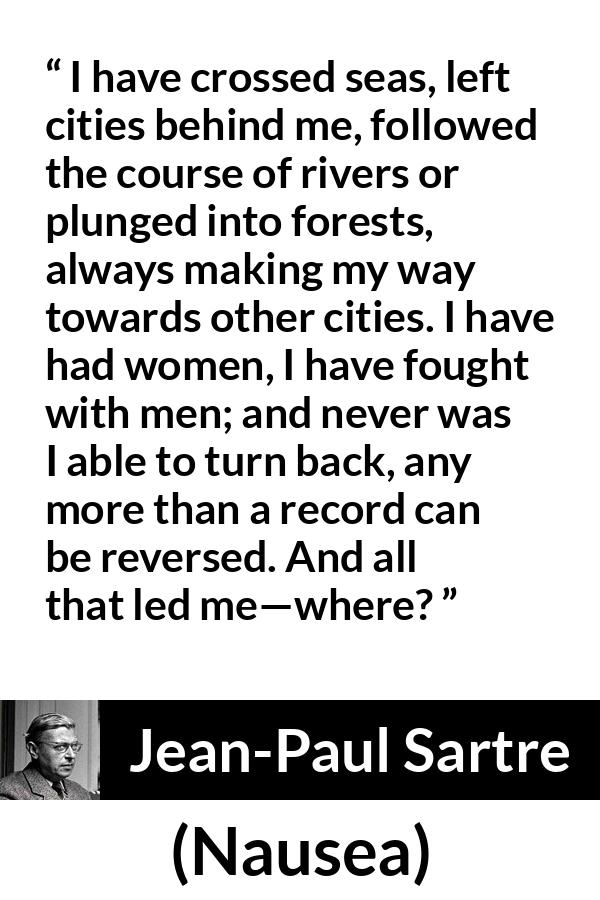 Jean-Paul Sartre quote about goal from Nausea (1938) - I have crossed seas, left cities behind me, followed the course of rivers or plunged into forests, always making my way towards other cities. I have had women, I have fought with men; and never was I able to turn back, any more than a record can be reversed. And all that led me—where?