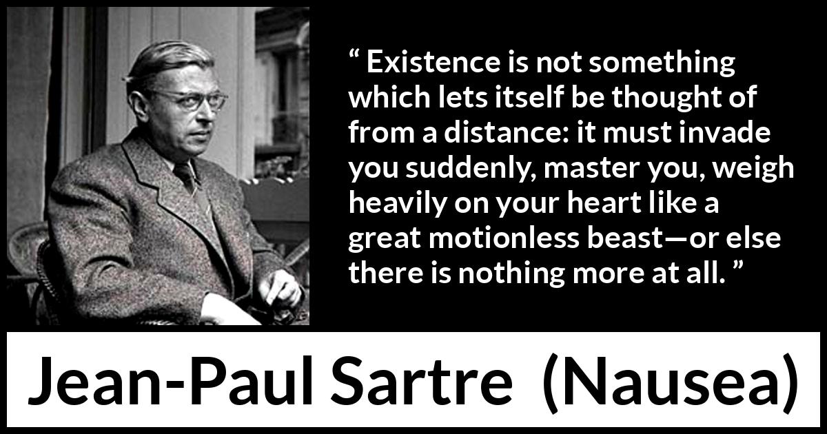 Jean-Paul Sartre quote about heart from Nausea (1938) Jean-Paul Sartre quote about heart from Nausea (1938) - Existence is not something which lets itself be thought of from a distance: it must invade you suddenly, master you, weigh heavily on your heart like a great motionless beast—or else there is nothing more at all.
