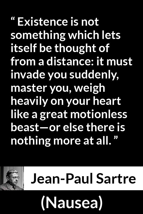 Jean-Paul Sartre quote about heart from Nausea (1938) - Existence is not something which lets itself be thought of from a distance: it must invade you suddenly, master you, weigh heavily on your heart like a great motionless beast—or else there is nothing more at all.