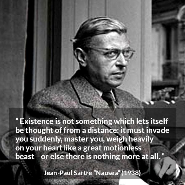 Jean-Paul Sartre quote about heart from Nausea (1938) - Existence is not something which lets itself be thought of from a distance: it must invade you suddenly, master you, weigh heavily on your heart like a great motionless beast—or else there is nothing more at all.
