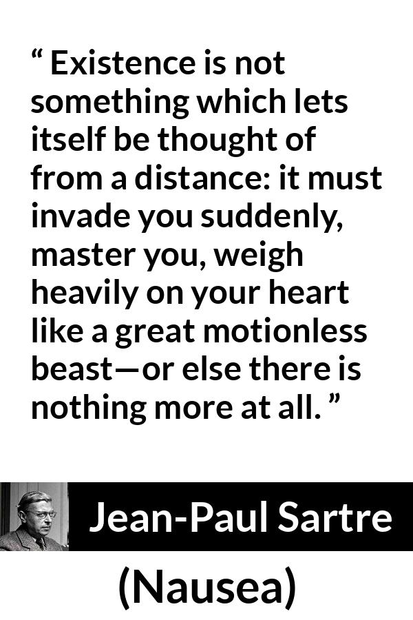 Jean-Paul Sartre quote about heart from Nausea (1938) - Existence is not something which lets itself be thought of from a distance: it must invade you suddenly, master you, weigh heavily on your heart like a great motionless beast—or else there is nothing more at all.