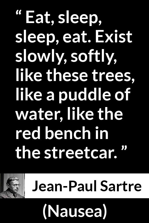Jean-Paul Sartre quote about living from Nausea (1938) - Eat, sleep, sleep, eat. Exist slowly, softly, like these trees, like a puddle of water, like the red bench in the streetcar.