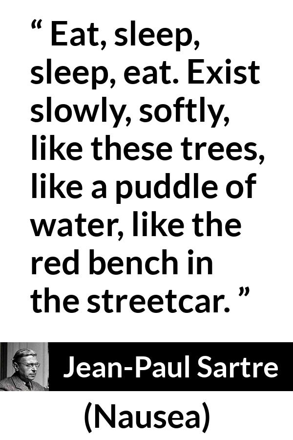 Jean-Paul Sartre quote about living from Nausea (1938) - Eat, sleep, sleep, eat. Exist slowly, softly, like these trees, like a puddle of water, like the red bench in the streetcar.