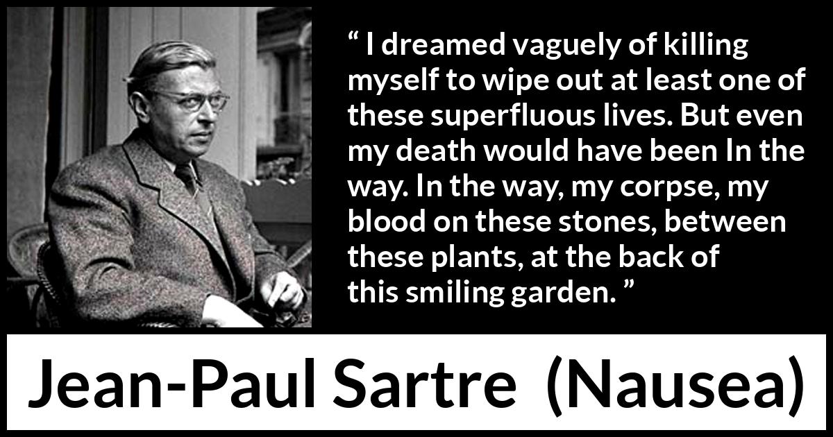 Jean-Paul Sartre quote about suicide from Nausea (1938) Jean-Paul Sartre quote about suicide from Nausea (1938) - I dreamed vaguely of killing myself to wipe out at least one of these superfluous lives. But even my death would have been In the way. In the way, my corpse, my blood on these stones, between these plants, at the back of this smiling garden.