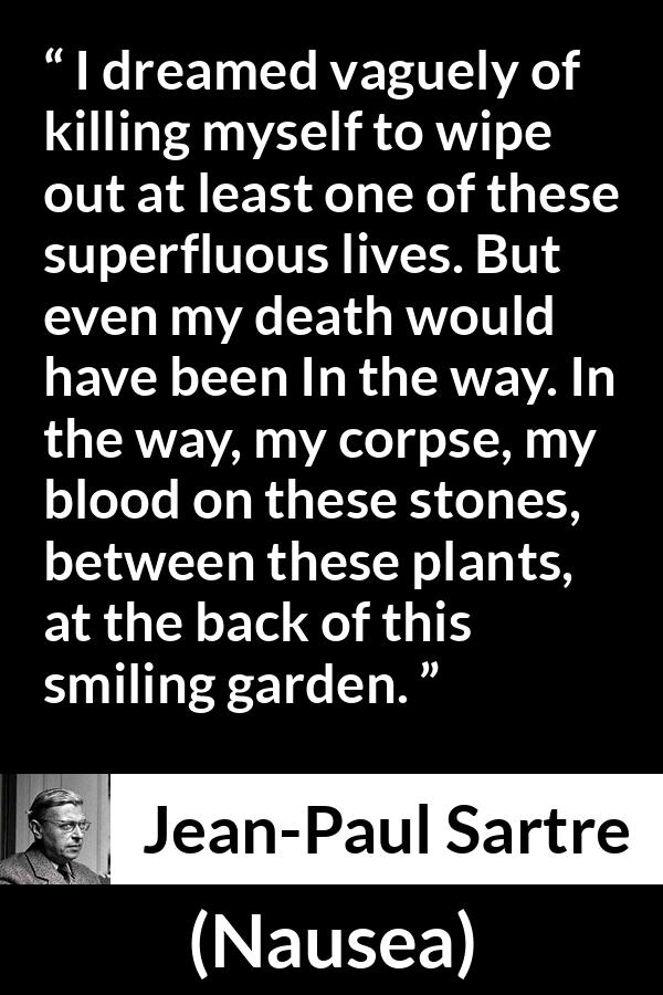 Jean-Paul Sartre quote about suicide from Nausea (1938) - I dreamed vaguely of killing myself to wipe out at least one of these superfluous lives. But even my death would have been In the way. In the way, my corpse, my blood on these stones, between these plants, at the back of this smiling garden.