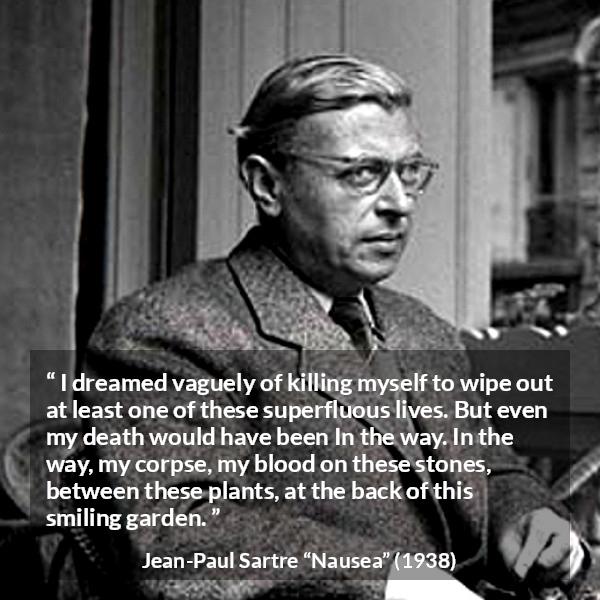 Jean-Paul Sartre quote about suicide from Nausea (1938) - I dreamed vaguely of killing myself to wipe out at least one of these superfluous lives. But even my death would have been In the way. In the way, my corpse, my blood on these stones, between these plants, at the back of this smiling garden.