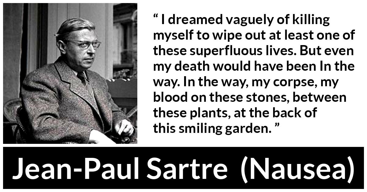 Jean-Paul Sartre quote about suicide from Nausea (1938) - I dreamed vaguely of killing myself to wipe out at least one of these superfluous lives. But even my death would have been In the way. In the way, my corpse, my blood on these stones, between these plants, at the back of this smiling garden.