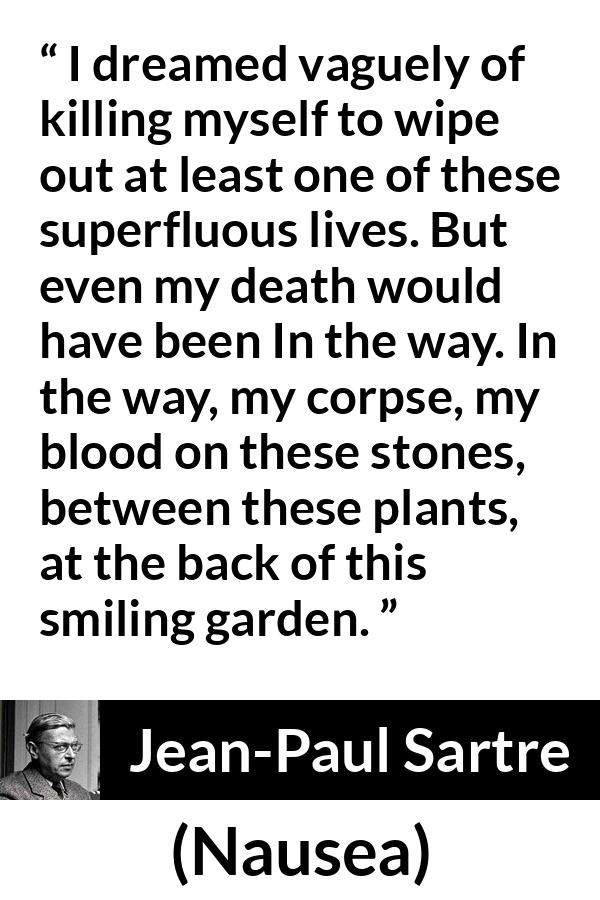 Jean-Paul Sartre quote about suicide from Nausea (1938) - I dreamed vaguely of killing myself to wipe out at least one of these superfluous lives. But even my death would have been In the way. In the way, my corpse, my blood on these stones, between these plants, at the back of this smiling garden.