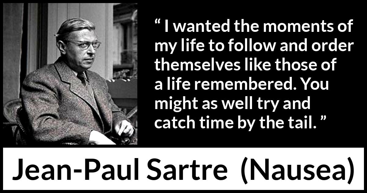 Jean-Paul Sartre quote about time from Nausea (1938) Jean-Paul Sartre quote about time from Nausea (1938) - I wanted the moments of my life to follow and order themselves like those of a life remembered. You might as well try and catch time by the tail.